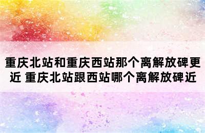 重庆北站和重庆西站那个离解放碑更近 重庆北站跟西站哪个离解放碑近